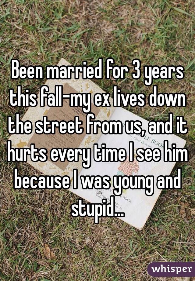 Been married for 3 years this fall-my ex lives down the street from us, and it hurts every time I see him because I was young and stupid...