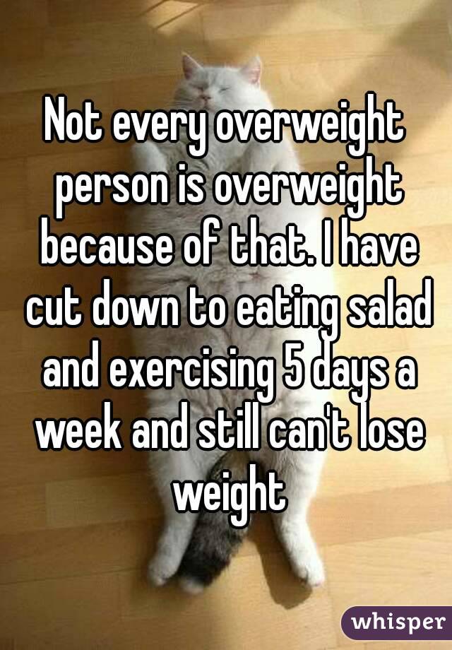 Not every overweight person is overweight because of that. I have cut down to eating salad and exercising 5 days a week and still can't lose weight