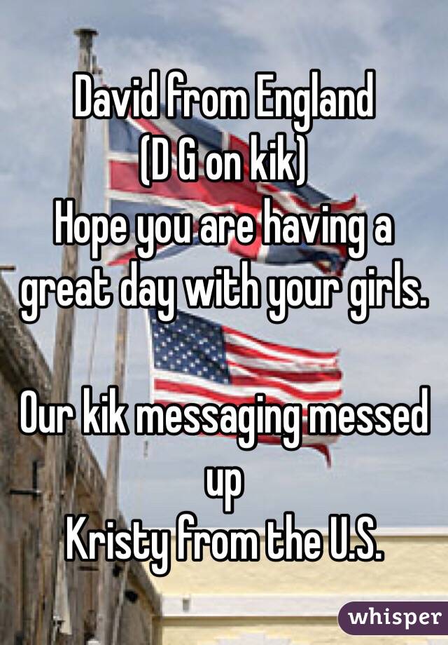 David from England
(D G on kik)
Hope you are having a great day with your girls. 

Our kik messaging messed up
Kristy from the U.S. 