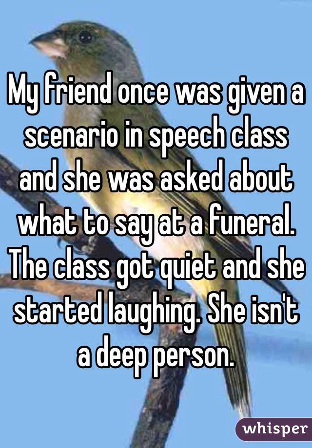 My friend once was given a scenario in speech class and she was asked about what to say at a funeral. The class got quiet and she started laughing. She isn't a deep person.