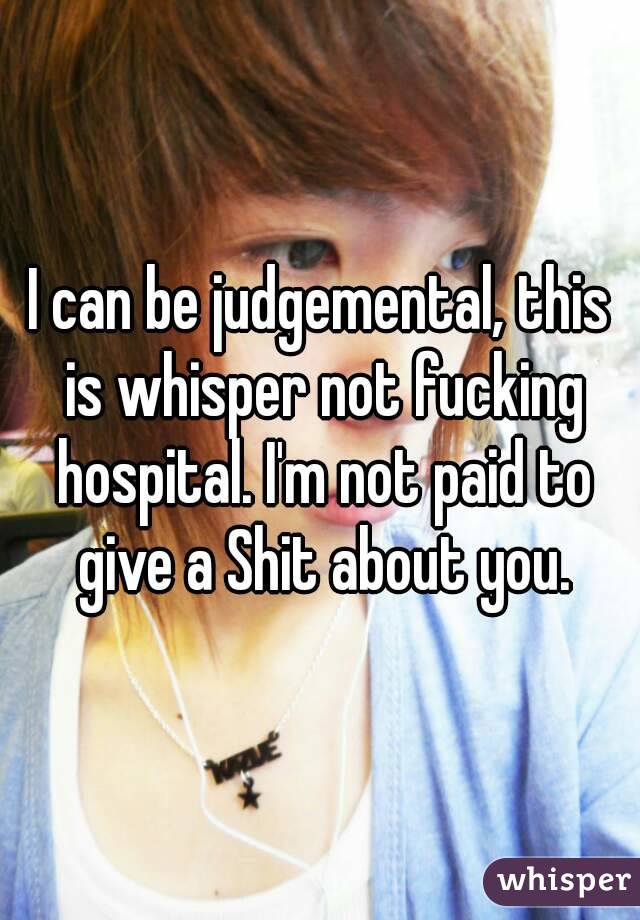 I can be judgemental, this is whisper not fucking hospital. I'm not paid to give a Shit about you.