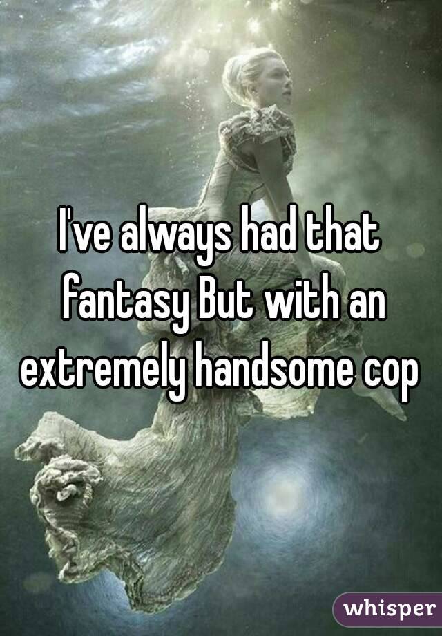 I've always had that fantasy But with an extremely handsome cop 