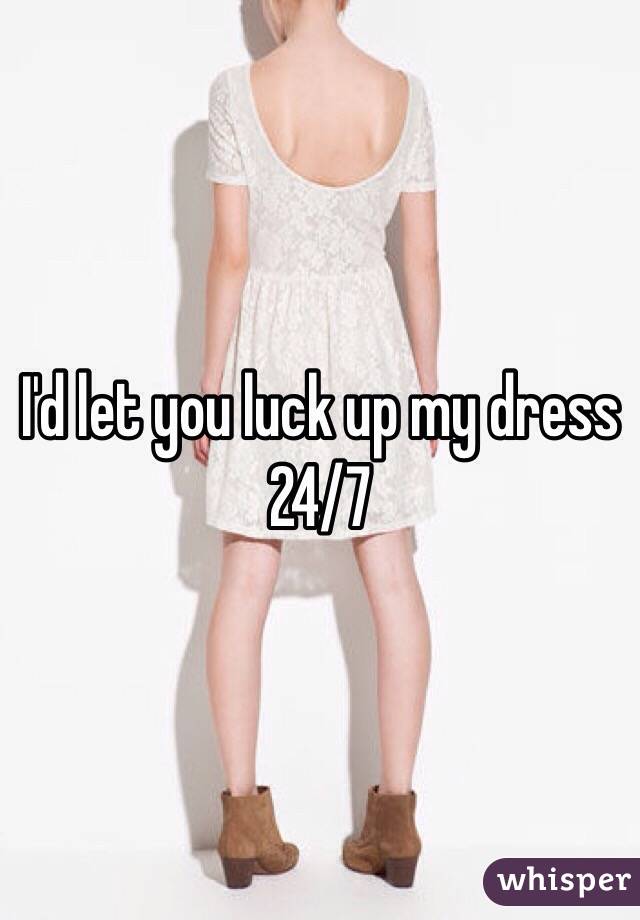 I'd let you luck up my dress 24/7