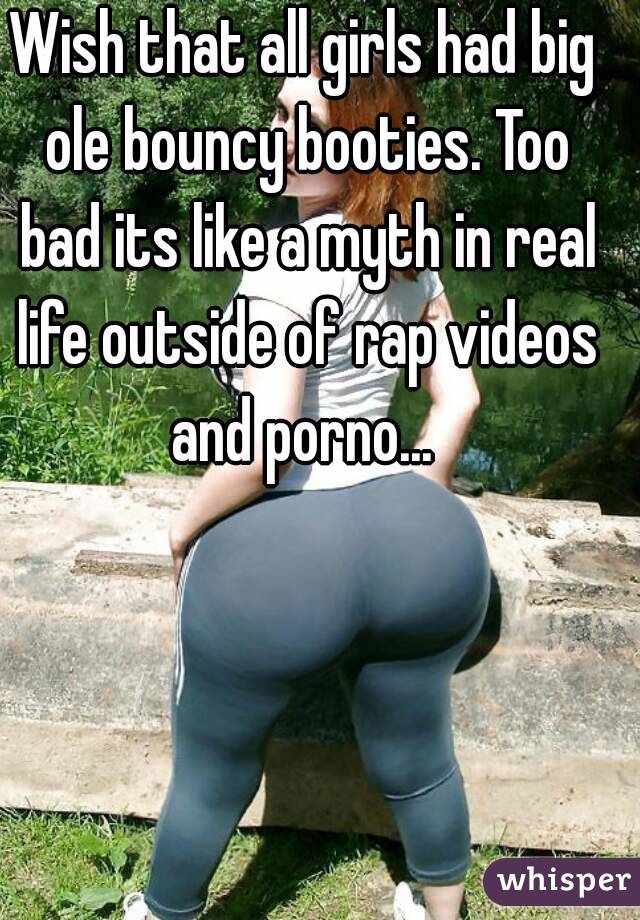 Wish that all girls had big ole bouncy booties. Too bad its like a myth in real life outside of rap videos and porno... 