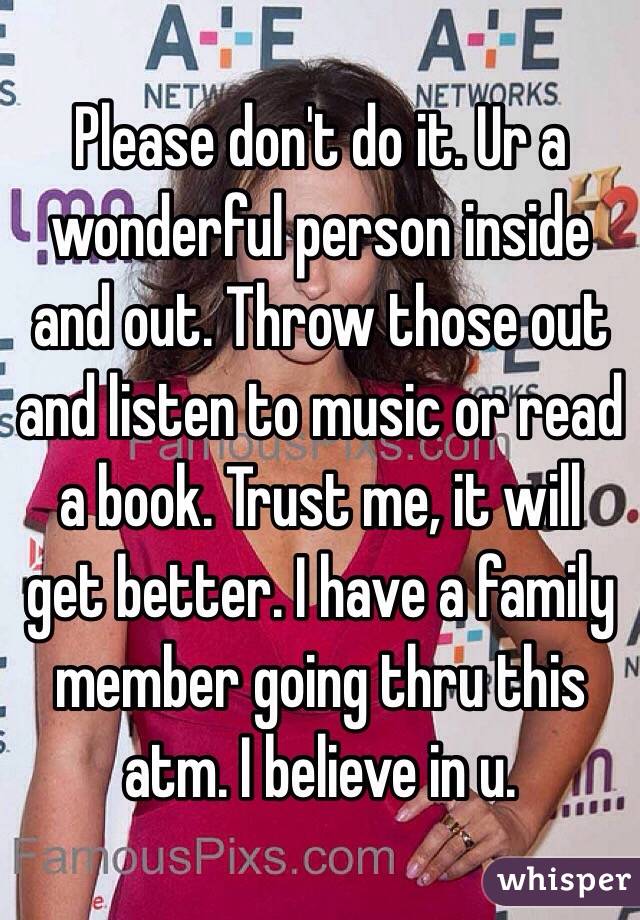Please don't do it. Ur a wonderful person inside and out. Throw those out and listen to music or read a book. Trust me, it will get better. I have a family member going thru this atm. I believe in u.