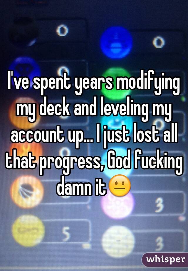 I've spent years modifying my deck and leveling my account up... I just lost all that progress, God fucking damn it😐