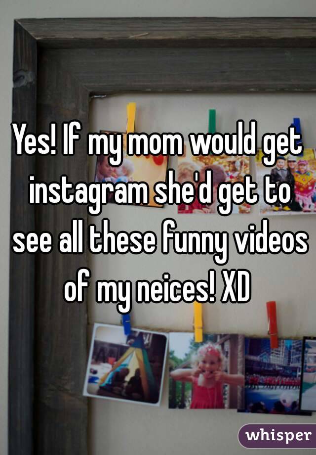 Yes! If my mom would get instagram she'd get to see all these funny videos of my neices! XD 