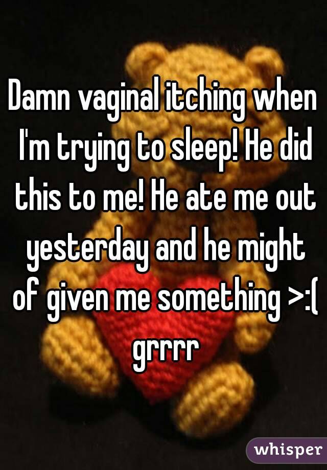Damn vaginal itching when I'm trying to sleep! He did this to me! He ate me out yesterday and he might of given me something >:( grrrr