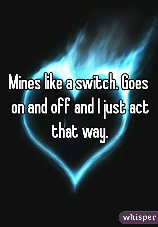 Mines like a switch. Goes on and off and I just act that way.