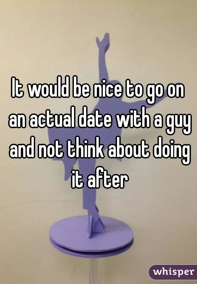 It would be nice to go on an actual date with a guy and not think about doing it after