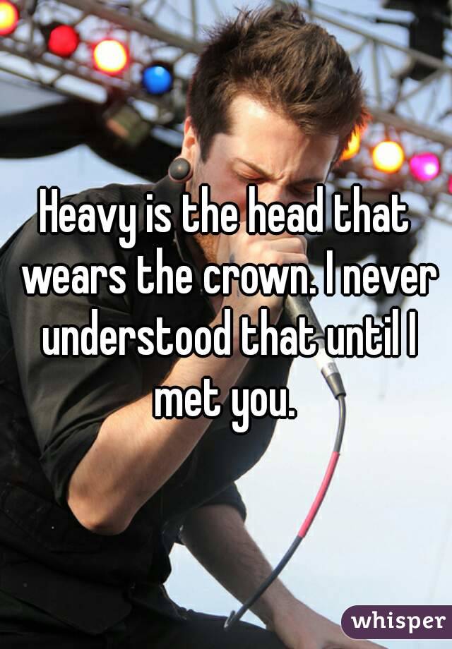 Heavy is the head that wears the crown. I never understood that until I met you. 