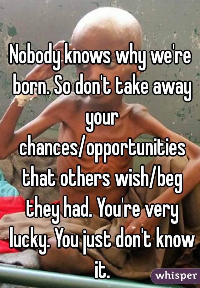 Nobody knows why we're born. So don't take away your chances/opportunities that others wish/beg they had. You're very lucky. You just don't know it.