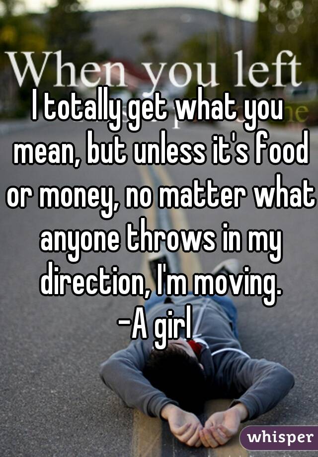 I totally get what you mean, but unless it's food or money, no matter what anyone throws in my direction, I'm moving.
-A girl 