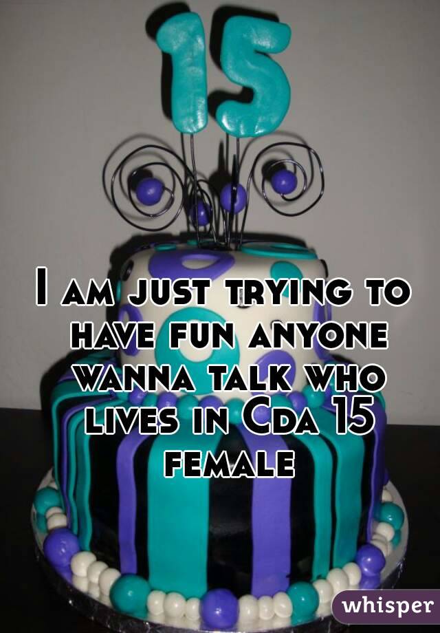 I am just trying to have fun anyone wanna talk who lives in Cda 15 female
