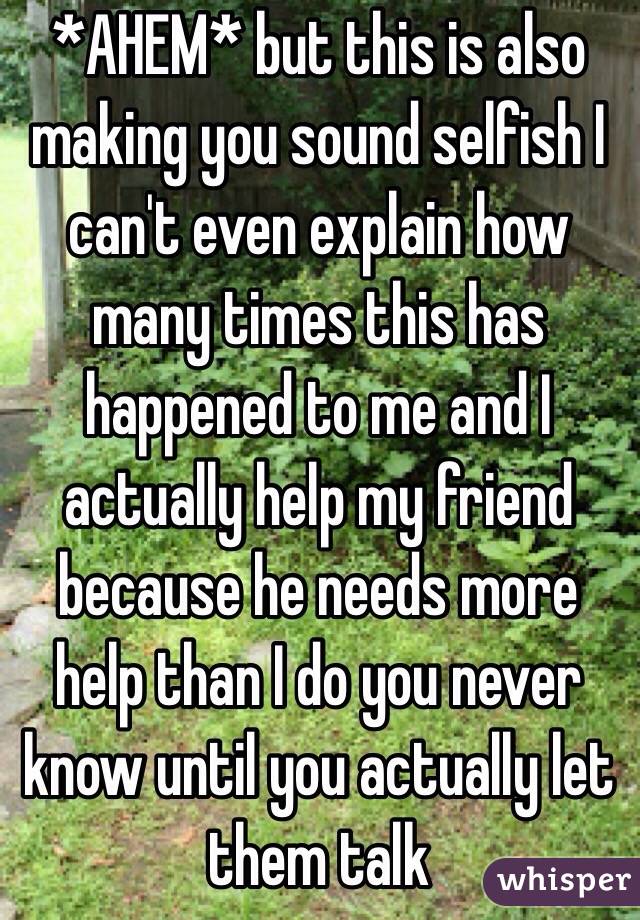 *AHEM* but this is also making you sound selfish I can't even explain how many times this has happened to me and I actually help my friend because he needs more help than I do you never know until you actually let them talk
