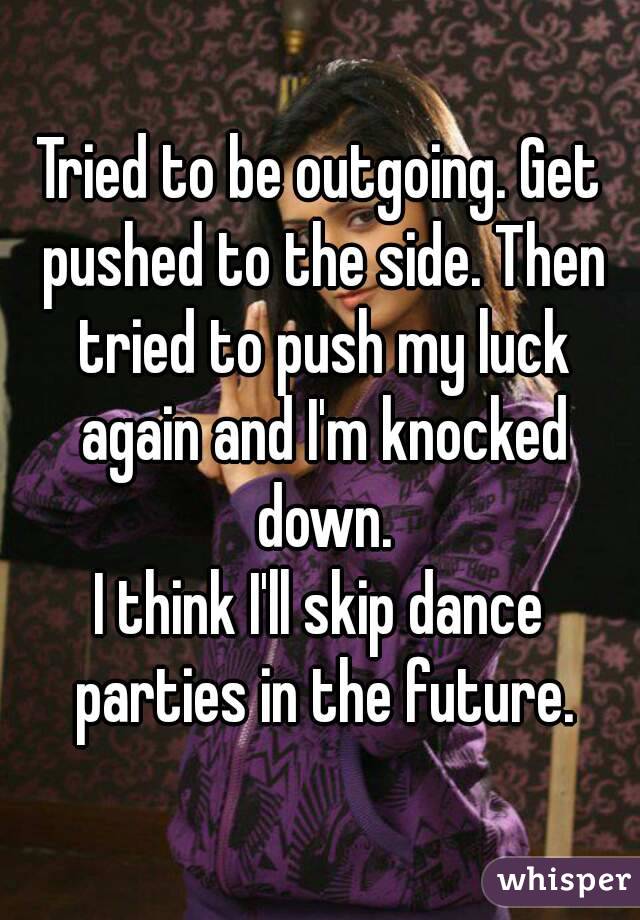 Tried to be outgoing. Get pushed to the side. Then tried to push my luck again and I'm knocked down.
I think I'll skip dance parties in the future.