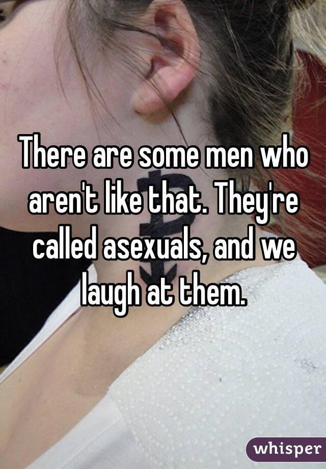 There are some men who aren't like that. They're called asexuals, and we laugh at them.  