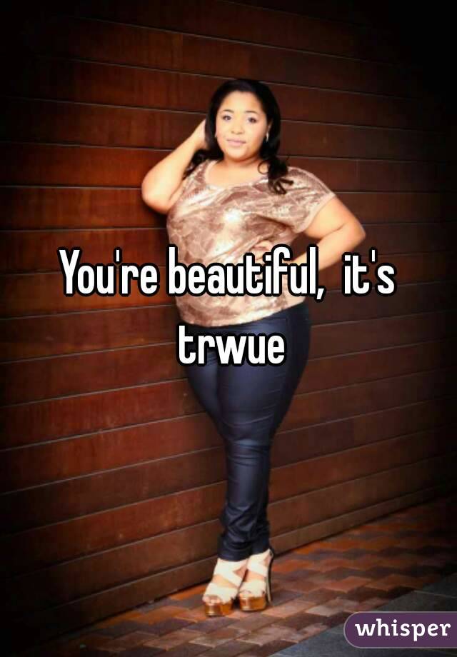 You're beautiful,  it's trwue