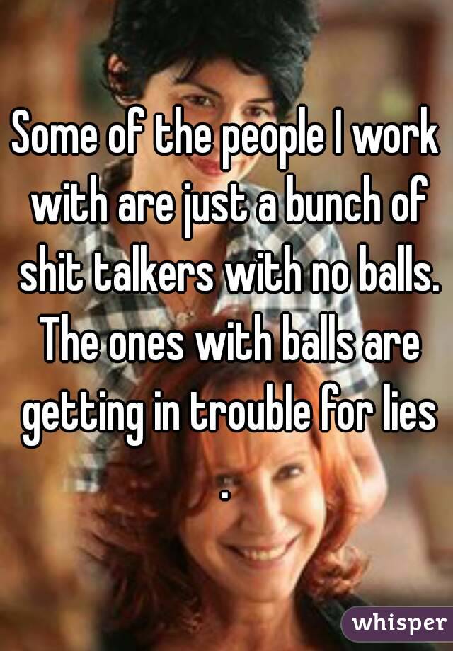 Some of the people I work with are just a bunch of shit talkers with no balls. The ones with balls are getting in trouble for lies . 