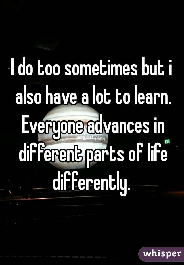 I do too sometimes but i also have a lot to learn. Everyone advances in different parts of life differently. 