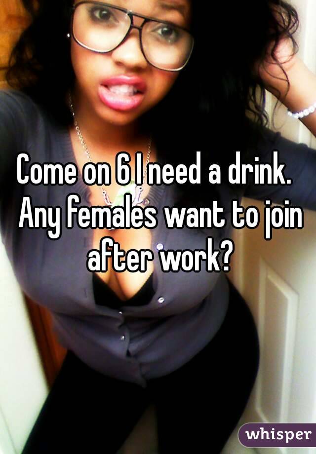 Come on 6 I need a drink.  Any females want to join after work?