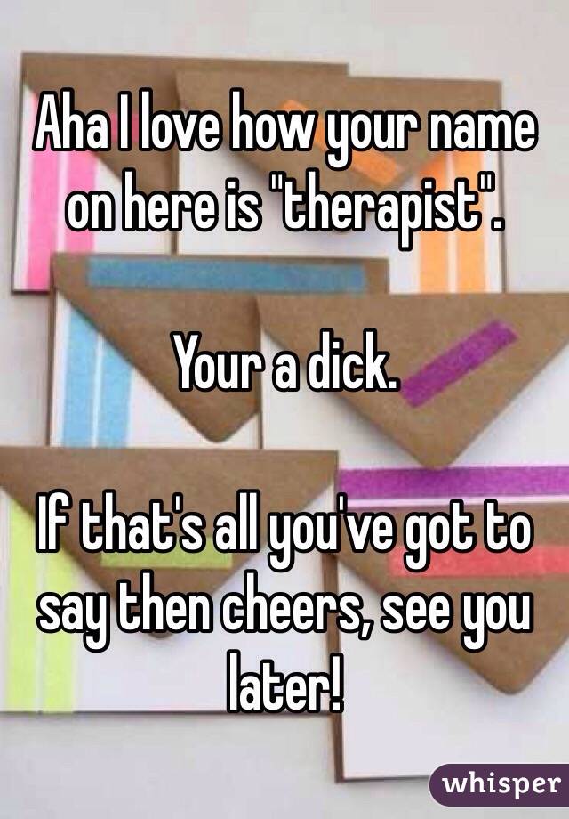 Aha I love how your name on here is "therapist". 

Your a dick. 

If that's all you've got to say then cheers, see you later! 
