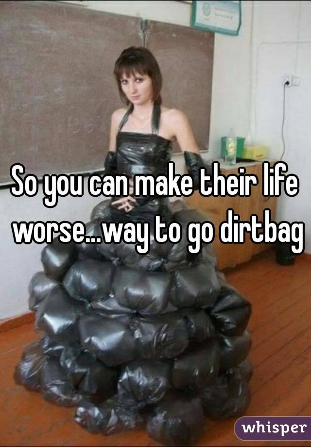 So you can make their life worse...way to go dirtbag