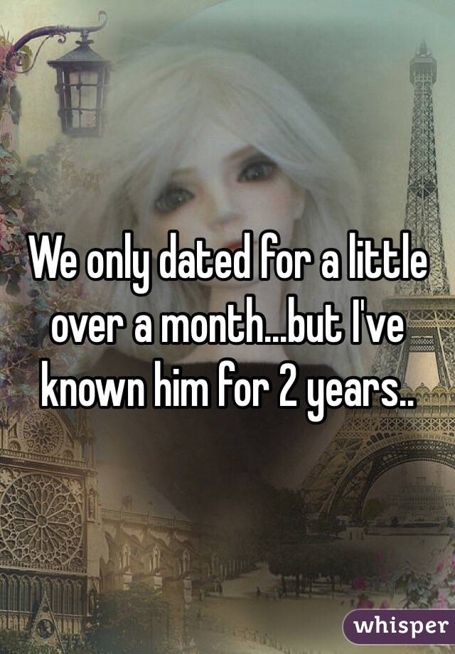 We only dated for a little over a month...but I've known him for 2 years..