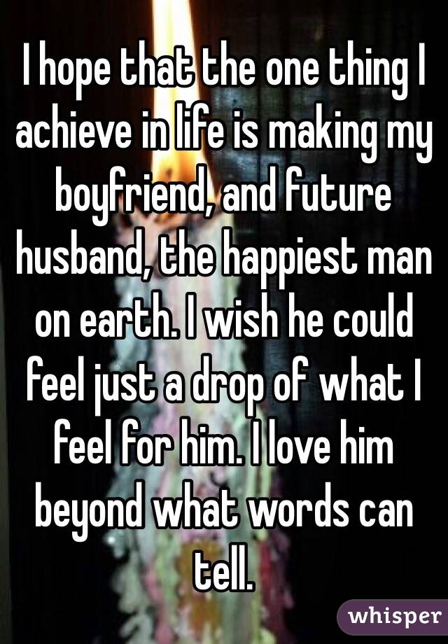 I hope that the one thing I achieve in life is making my boyfriend, and future husband, the happiest man on earth. I wish he could feel just a drop of what I feel for him. I love him beyond what words can tell. 
