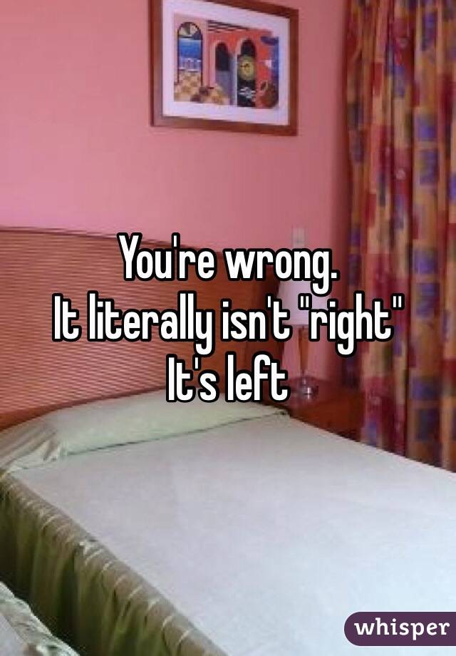 You're wrong. 
It literally isn't "right" 
It's left