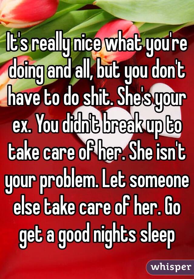 It's really nice what you're doing and all, but you don't have to do shit. She's your ex. You didn't break up to take care of her. She isn't your problem. Let someone else take care of her. Go get a good nights sleep