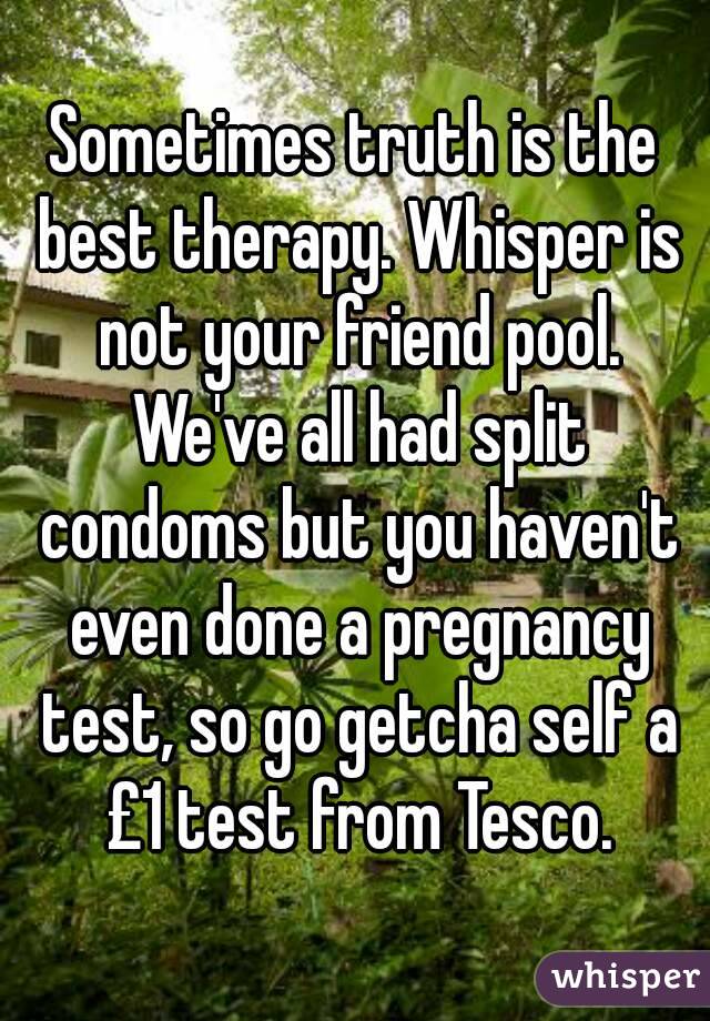 Sometimes truth is the best therapy. Whisper is not your friend pool. We've all had split condoms but you haven't even done a pregnancy test, so go getcha self a £1 test from Tesco.