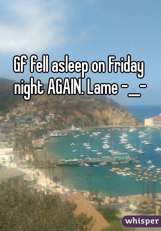 Gf fell asleep on Friday night AGAIN. Lame -__-