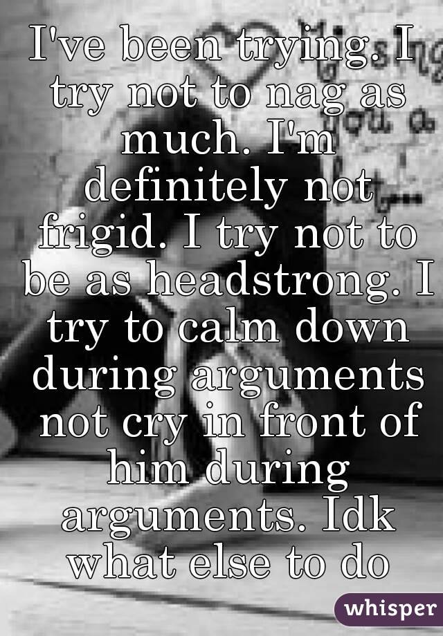 I've been trying. I try not to nag as much. I'm definitely not frigid. I try not to be as headstrong. I try to calm down during arguments not cry in front of him during arguments. Idk what else to do