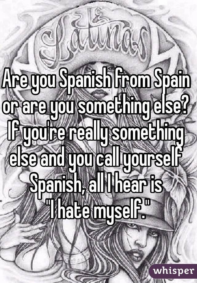 Are you Spanish from Spain or are you something else? If you're really something else and you call yourself Spanish, all I hear is
 "I hate myself."