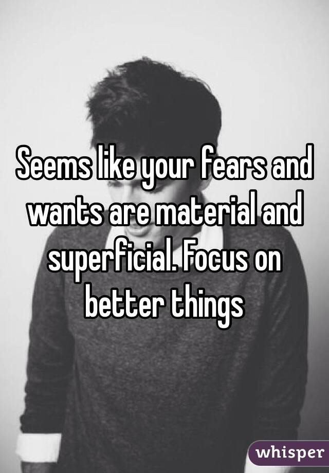 Seems like your fears and wants are material and superficial. Focus on better things