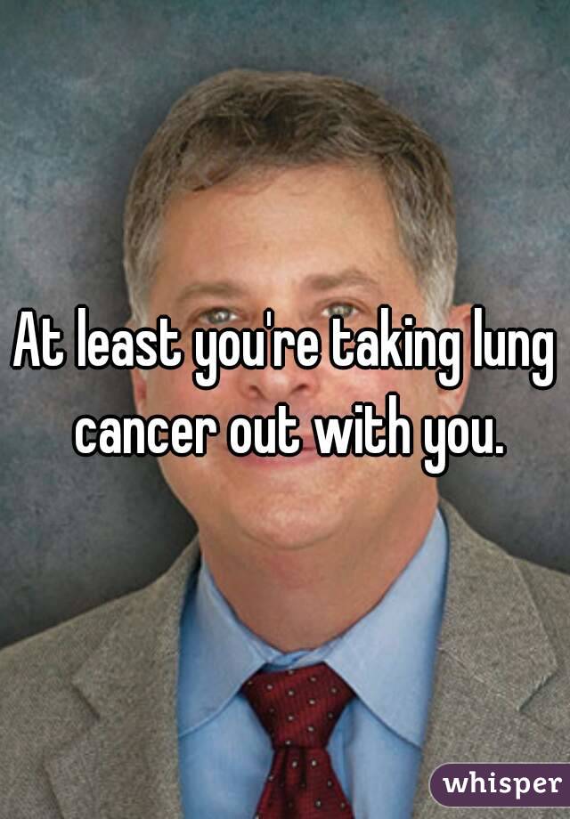 At least you're taking lung cancer out with you.