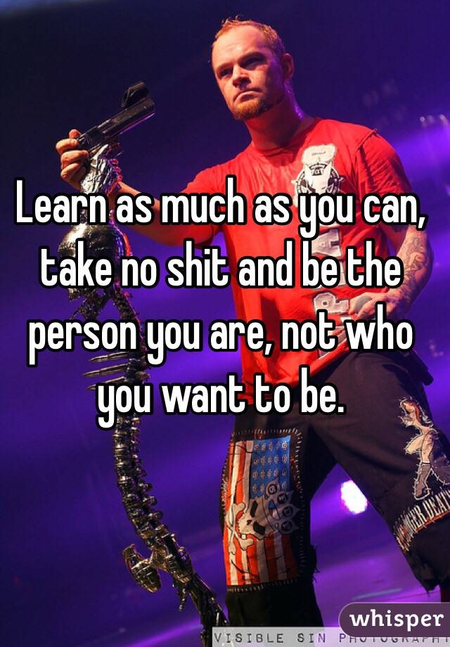 Learn as much as you can, take no shit and be the person you are, not who you want to be. 