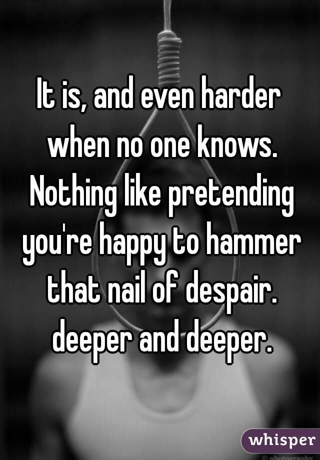 It is, and even harder when no one knows. Nothing like pretending you're happy to hammer that nail of despair. deeper and deeper.