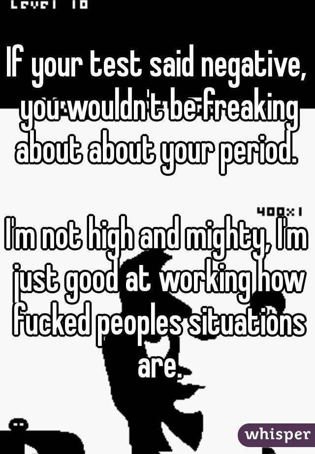 If your test said negative, you wouldn't be freaking about about your period. 

I'm not high and mighty, I'm just good at working how fucked peoples situations are.