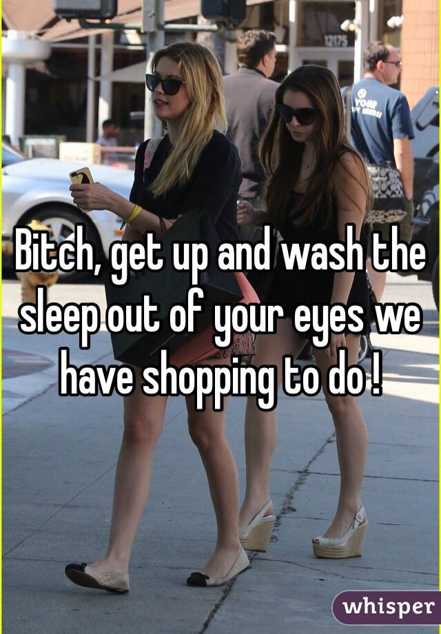 Bitch, get up and wash the sleep out of your eyes we have shopping to do !