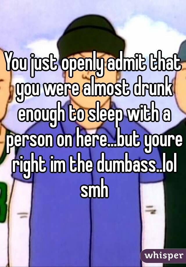 You just openly admit that you were almost drunk enough to sleep with a person on here...but youre right im the dumbass..lol smh
