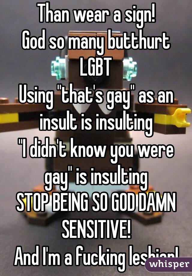Than wear a sign!
God so many butthurt LGBT
Using "that's gay" as an insult is insulting 
"I didn't know you were gay" is insulting 
STOP BEING SO GOD DAMN SENSITIVE! 
And I'm a fucking lesbian! 