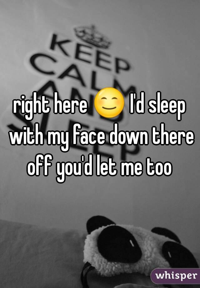 right here 😊 I'd sleep with my face down there off you'd let me too 