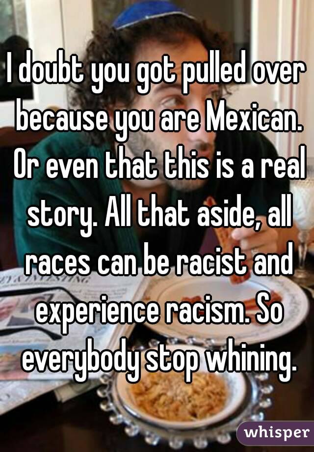 I doubt you got pulled over because you are Mexican. Or even that this is a real story. All that aside, all races can be racist and experience racism. So everybody stop whining.