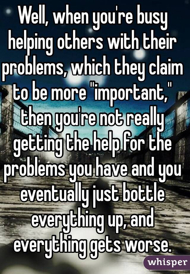 Well, when you're busy helping others with their problems, which they claim to be more "important," then you're not really getting the help for the problems you have and you eventually just bottle everything up, and everything gets worse.