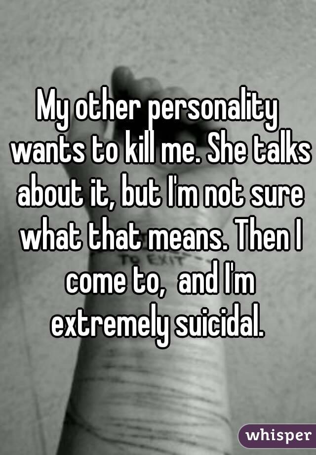 My other personality wants to kill me. She talks about it, but I'm not sure what that means. Then I come to,  and I'm extremely suicidal. 