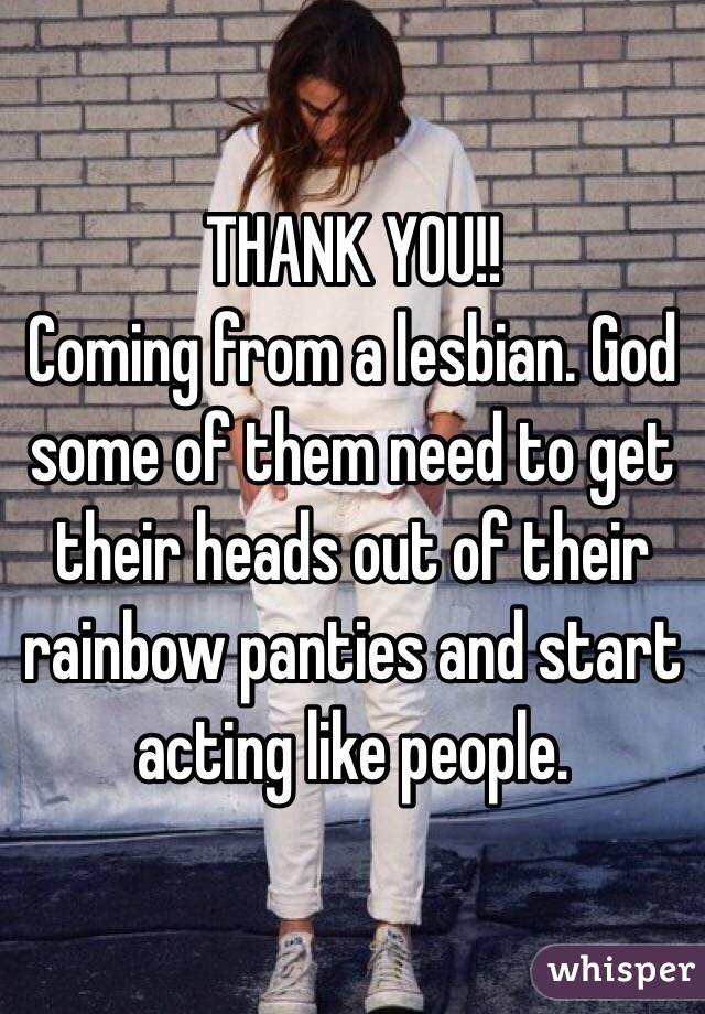 THANK YOU!!
Coming from a lesbian. God some of them need to get their heads out of their rainbow panties and start acting like people. 