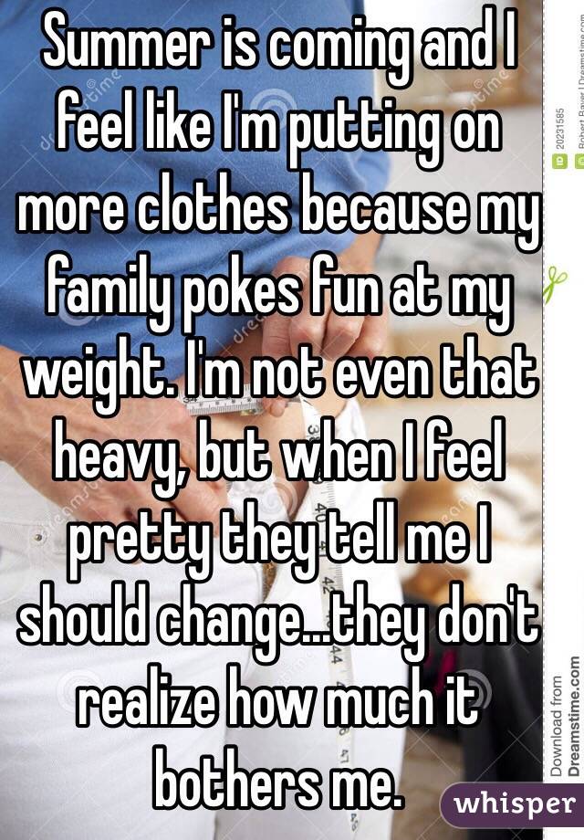 Summer is coming and I feel like I'm putting on more clothes because my family pokes fun at my weight. I'm not even that heavy, but when I feel pretty they tell me I should change...they don't realize how much it bothers me.