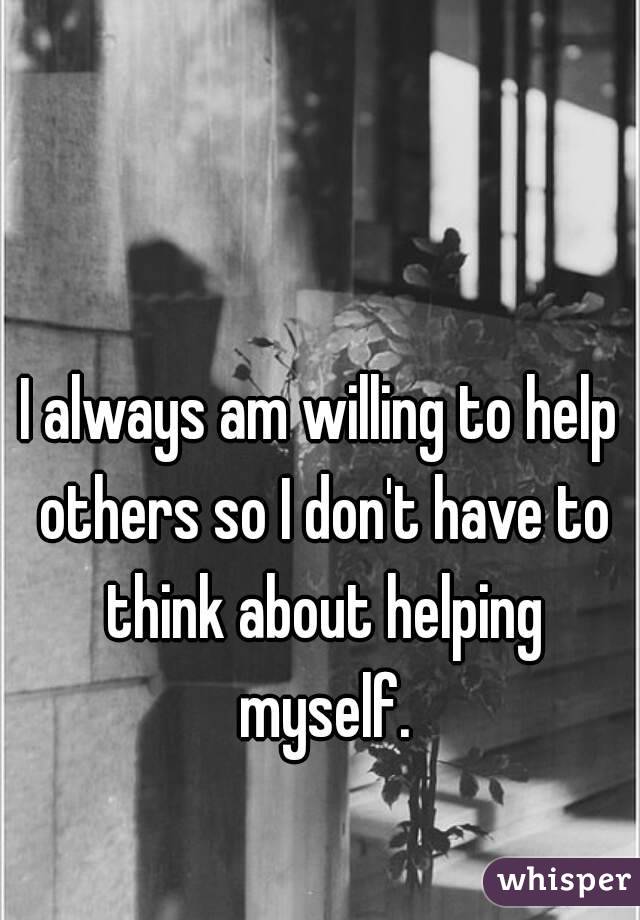 I always am willing to help others so I don't have to think about helping myself.